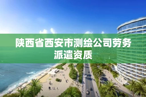 陕西省西安市测绘公司劳务派遣资质 陕西省西安市测绘公司劳务派遣资质