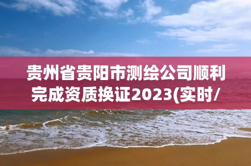 贵州省贵阳市测绘公司顺利完成资质换证2023(实时/更新中) 贵州省贵阳市测绘公司顺利完成资质换证2023(实时/更新中)