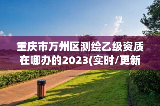 重庆市万州区测绘乙级资质在哪办的2023(实时/更新中)