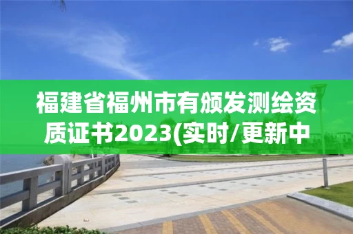 福建省福州市有颁发测绘资质证书2023(实时/更新中) 福建省福州市有颁发测绘资质证书2023(实时/更新中)