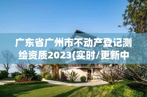 广东省广州市不动产登记测绘资质2023(实时/更新中)