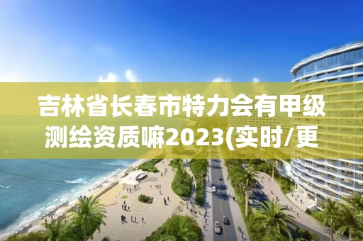吉林省长春市特力会有甲级测绘资质嘛2023(实时/更新中)