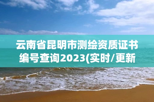 云南省昆明市测绘资质证书编号查询2023(实时/更新中)