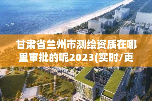 甘肃省兰州市测绘资质在哪里审批的呢2023(实时/更新中)
