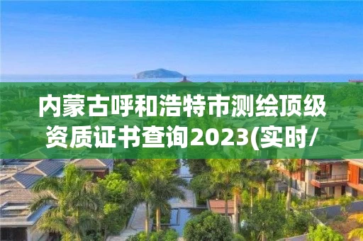 内蒙古呼和浩特市测绘顶级资质证书查询2023(实时/更新中)