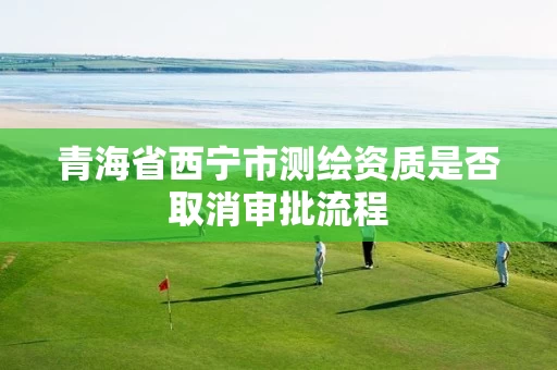 青海省西宁市测绘资质是否取消审批流程