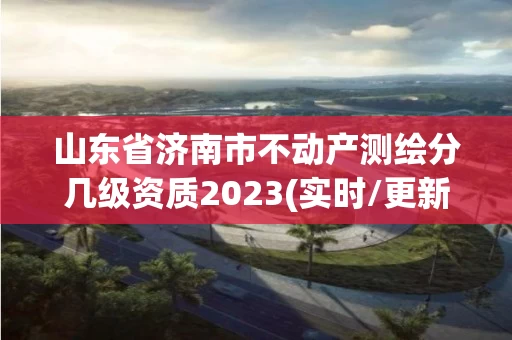 山东省济南市不动产测绘分几级资质2023(实时/更新中) 山东省济南市不动产测绘分几级资质2023(实时/更新中)