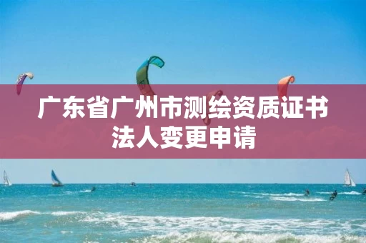 广东省广州市测绘资质证书法人变更申请