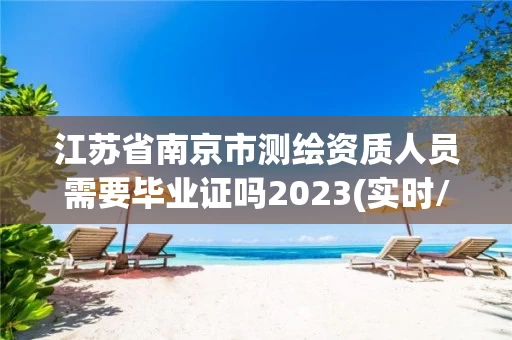江苏省南京市测绘资质人员需要毕业证吗2023(实时/更新中) 江苏省南京市测绘资质人员需要毕业证吗2023(实时/更新中)