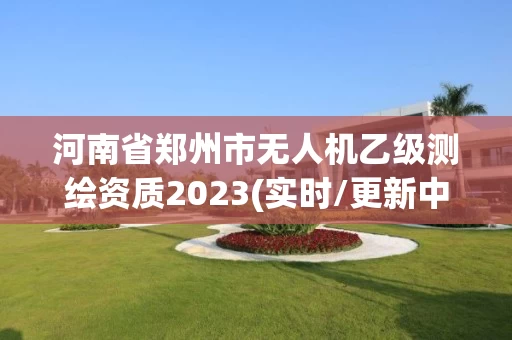 河南省郑州市无人机乙级测绘资质2023(实时/更新中)