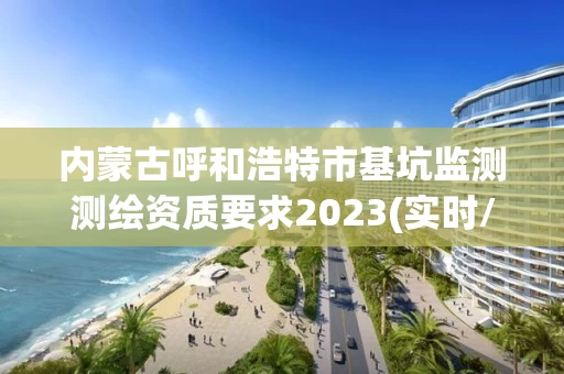 内蒙古呼和浩特市基坑监测测绘资质要求2023(实时/更新中)