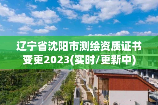 辽宁省沈阳市测绘资质证书变更2023(实时/更新中)