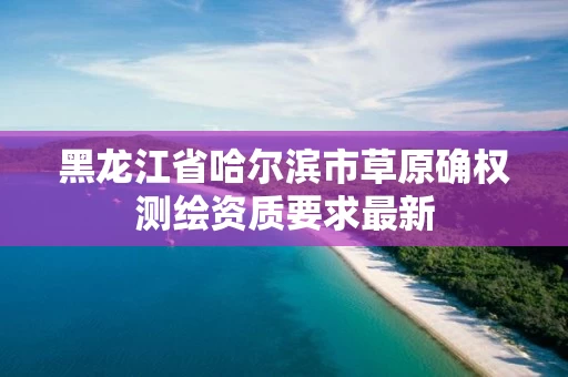 黑龙江省哈尔滨市草原确权测绘资质要求最新