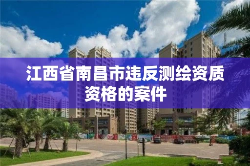 江西省南昌市违反测绘资质资格的案件 江西省南昌市违反测绘资质资格的案件