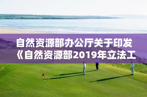 自然资源部办公厅关于印发《自然资源部2019年立法工作计划》的通知