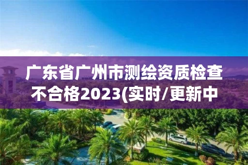 广东省广州市测绘资质检查不合格2023(实时/更新中) 广东省广州市测绘资质检查不合格2023(实时/更新中)