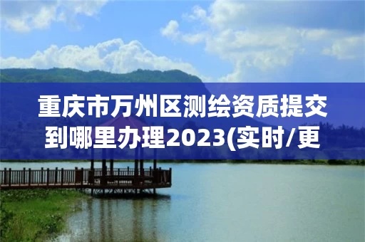 重庆市万州区测绘资质提交到哪里办理2023(实时/更新中)