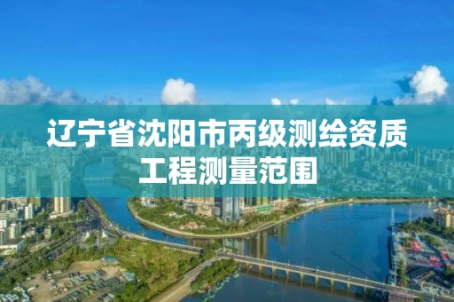 辽宁省沈阳市丙级测绘资质工程测量范围 辽宁省沈阳市丙级测绘资质工程测量范围