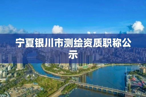 宁夏银川市测绘资质职称公示 宁夏银川市测绘资质职称公示