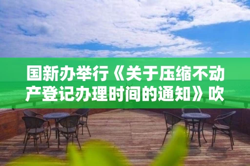 国新办举行《关于压缩不动产登记办理时间的通知》吹风会