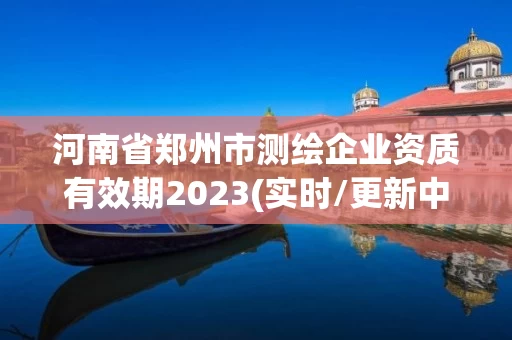 河南省郑州市测绘企业资质有效期2023(实时/更新中)