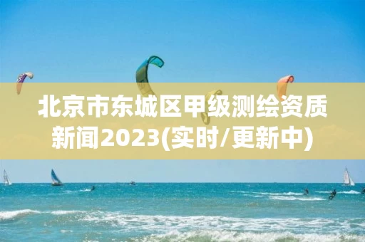 北京市东城区甲级测绘资质新闻2023(实时/更新中)
