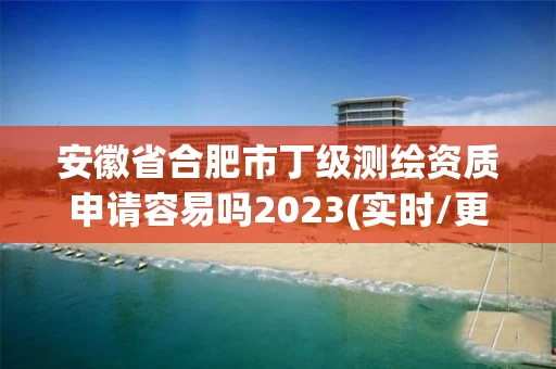 安徽省合肥市丁级测绘资质申请容易吗2023(实时/更新中)