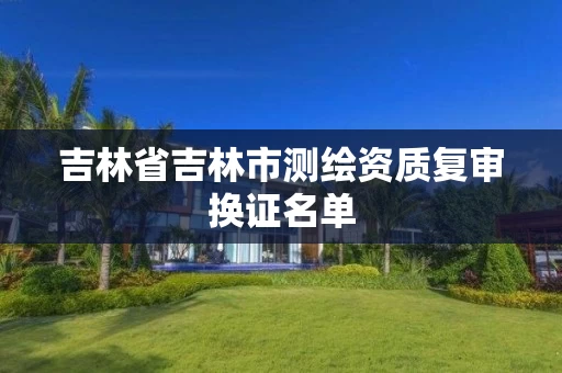 吉林省吉林市测绘资质复审换证名单 吉林省吉林市测绘资质复审换证名单