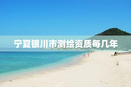 宁夏银川市测绘资质每几年 宁夏银川市测绘资质每几年