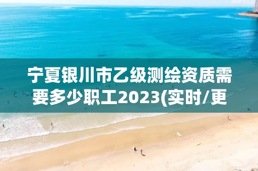 宁夏银川市乙级测绘资质需要多少职工2023(实时/更新中)