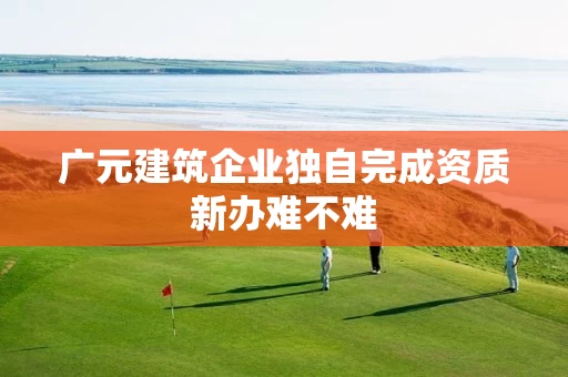 广元建筑企业独自完成资质新办难不难