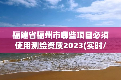 福建省福州市哪些项目必须使用测绘资质2023(实时/更新中) 福建省福州市哪些项目必须使用测绘资质2023(实时/更新中)