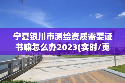 宁夏银川市测绘资质需要证书嘛怎么办2023(实时/更新中)