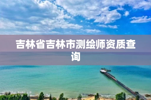 吉林省吉林市测绘师资质查询 吉林省吉林市测绘师资质查询