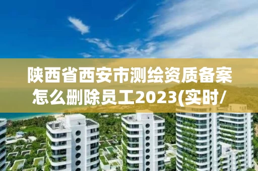 陕西省西安市测绘资质备案怎么删除员工2023(实时/更新中)