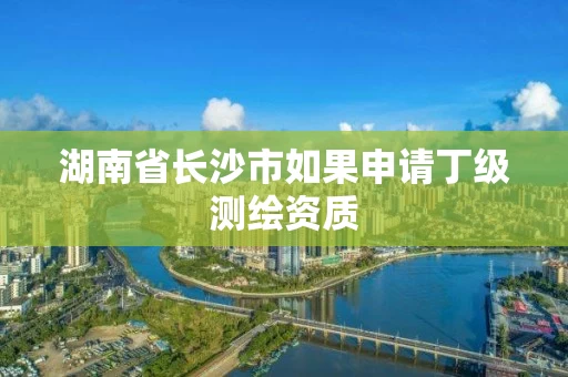 湖南省长沙市如果申请丁级测绘资质 湖南省长沙市如果申请丁级测绘资质