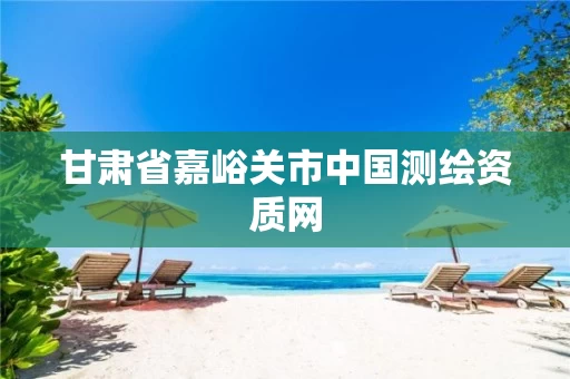 甘肃省嘉峪关市中国测绘资质网 甘肃省嘉峪关市中国测绘资质网