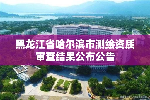 黑龙江省哈尔滨市测绘资质审查结果公布公告 黑龙江省哈尔滨市测绘资质审查结果公布公告