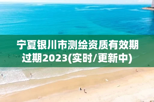 宁夏银川市测绘资质有效期过期2023(实时/更新中) 宁夏银川市测绘资质有效期过期2023(实时/更新中)