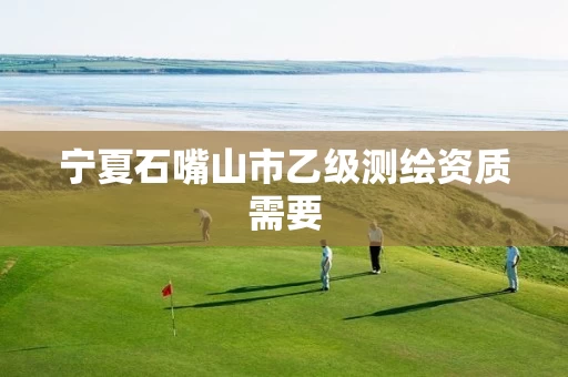 宁夏石嘴山市乙级测绘资质需要