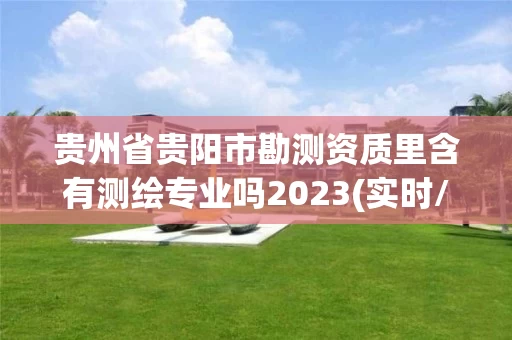 贵州省贵阳市勘测资质里含有测绘专业吗2023(实时/更新中) 贵州省贵阳市勘测资质里含有测绘专业吗2023(实时/更新中)