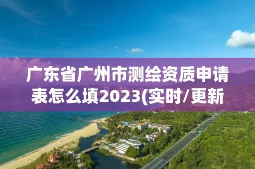 广东省广州市测绘资质申请表怎么填2023(实时/更新中)