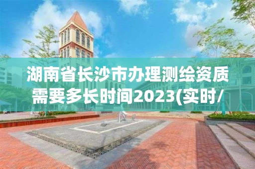湖南省长沙市办理测绘资质需要多长时间2023(实时/更新中)