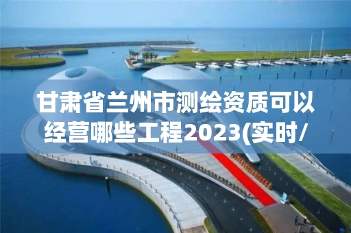 甘肃省兰州市测绘资质可以经营哪些工程2023(实时/更新中)