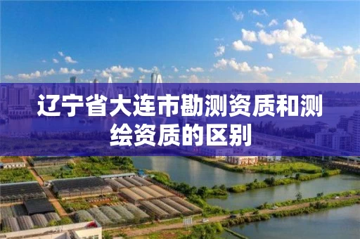 辽宁省大连市勘测资质和测绘资质的区别