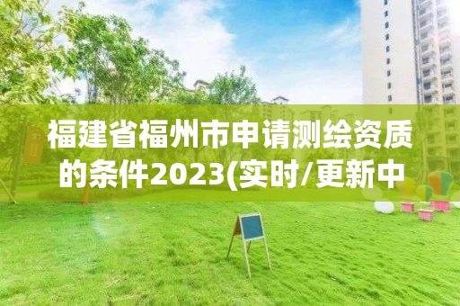 福建省福州市申请测绘资质的条件2023(实时/更新中) 福建省福州市申请测绘资质的条件2023(实时/更新中)