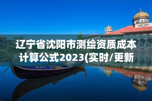 辽宁省沈阳市测绘资质成本计算公式2023(实时/更新中)