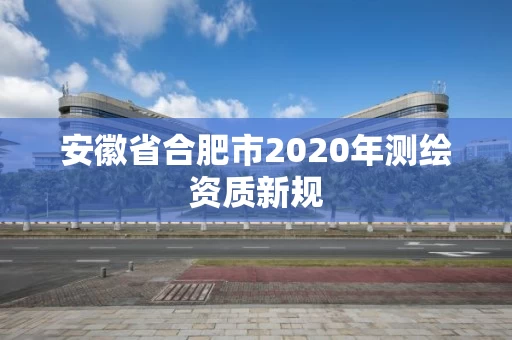 安徽省合肥市2020年测绘资质新规 安徽省合肥市2020年测绘资质新规
