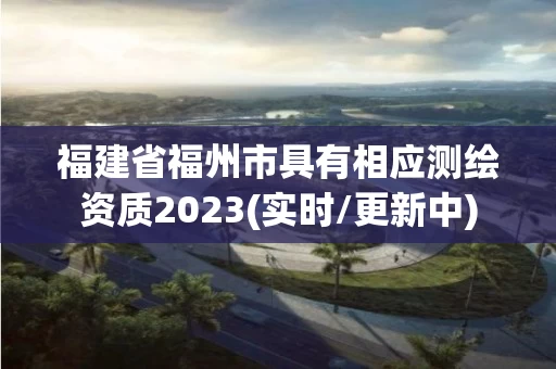 福建省福州市具有相应测绘资质2023(实时/更新中)