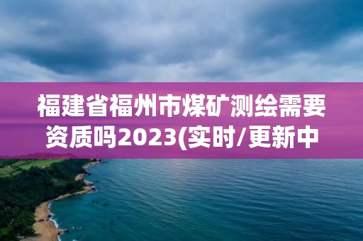 福建省福州市煤矿测绘需要资质吗2023(实时/更新中)